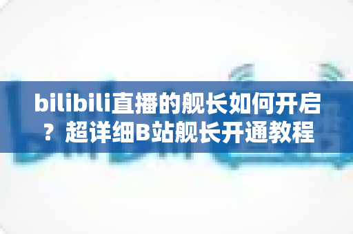 bilibili直播的舰长如何开启?超详细B站舰长开通教程与舰长权益全解析 bilibili直播的舰长如何开启?超详细B站舰长开通教程与舰长权益全解析