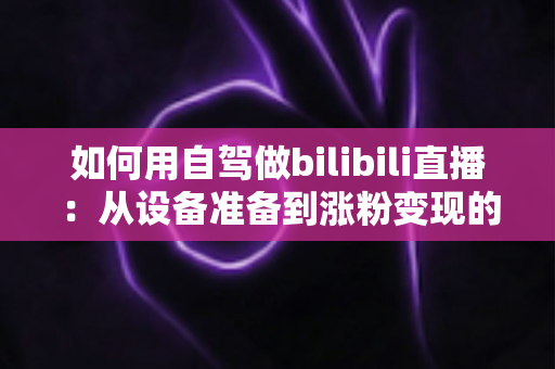 如何用自驾做bilibili直播:从设备准备到涨粉变现的移动直播实战全攻略 如何用自驾做bilibili直播:从设备准备到涨粉变现的移动直播实战全攻略