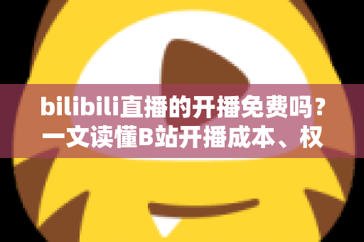bilibili直播的开播免费吗？一文读懂B站开播成本、权限与运营技巧
