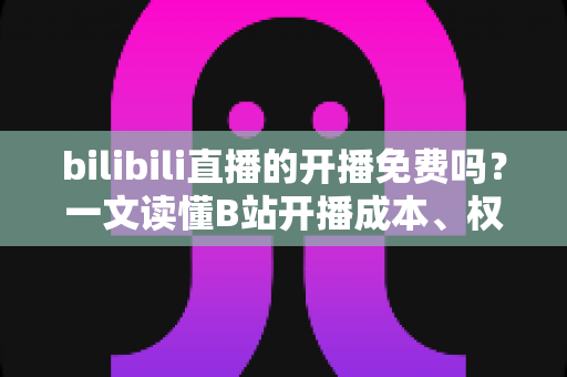 bilibili直播的开播免费吗？一文读懂B站开播成本、权限与运营技巧