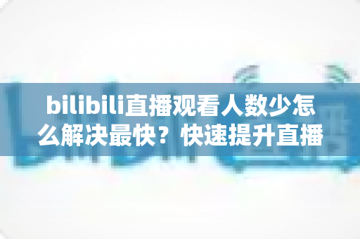 bilibili直播观看人数少怎么解决最快?快速提升直播间人气的实用攻略全解析 bilibili直播观看人数少怎么解决最快?快速提升直播间人气的实用攻略全解析