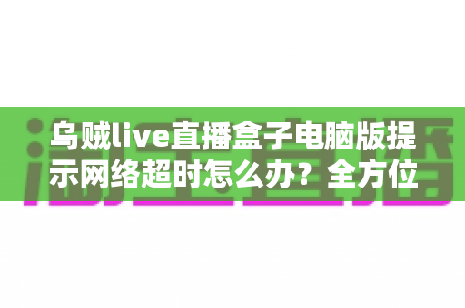 乌贼live直播盒子电脑版提示网络超时怎么办？全方位排查指南与实用解决方案