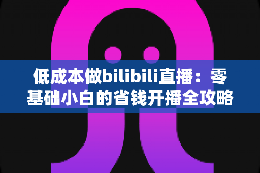 低成本做bilibili直播：零基础小白的省钱开播全攻略