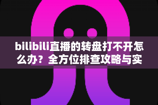 bilibili直播的转盘打不开怎么办?全方位排查攻略与实用解决技巧汇总 bilibili直播的转盘打不开怎么办?全方位排查攻略与实用解决技巧汇总