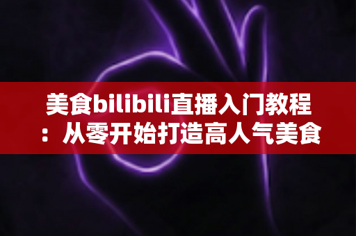 美食bilibili直播入门教程:从零开始打造高人气美食直播间的新手完全指南 美食bilibili直播入门教程:从零开始打造高人气美食直播间的新手完全指南