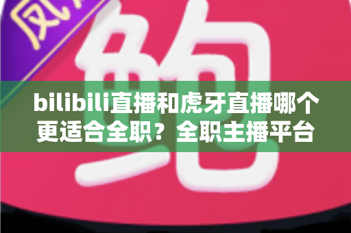bilibili直播和虎牙直播哪个更适合全职?全职主播平台选择深度评测与避坑指南 bilibili直播和虎牙直播哪个更适合全职?全职主播平台选择深度评测与避坑指南