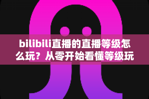 bilibili直播的直播等级怎么玩?从零开始看懂等级玩法与快速升级全攻略 bilibili直播的直播等级怎么玩?从零开始看懂等级玩法与快速升级全攻略