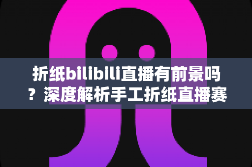 折纸bilibili直播有前景吗？深度解析手工折纸直播赛道的发展机遇与运营策略