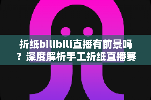 折纸bilibili直播有前景吗？深度解析手工折纸直播赛道的发展机遇与运营策略