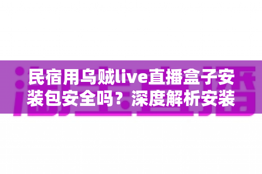 民宿用乌贼live直播盒子安装包安全吗?深度解析安装包安全性、隐私风险与合规使用全指南 民宿用乌贼live直播盒子安装包安全吗?深度解析安装包安全性、隐私风险与合规使用全指南
