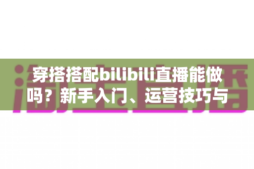 穿搭搭配bilibili直播能做吗？新手入门、运营技巧与变现攻略全解析