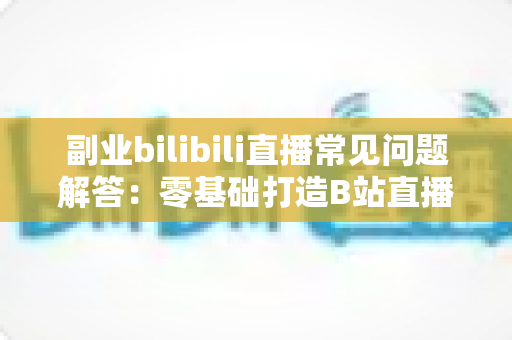 副业bilibili直播常见问题解答:零基础打造B站直播副业的完整指南 副业bilibili直播常见问题解答:零基础打造B站直播副业的完整指南