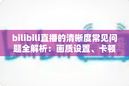 bilibili直播的清晰度常见问题全解析:画质设置、卡顿原因与优化技巧一文读懂 bilibili直播的清晰度常见问题全解析:画质设置、卡顿原因与优化技巧一文读懂