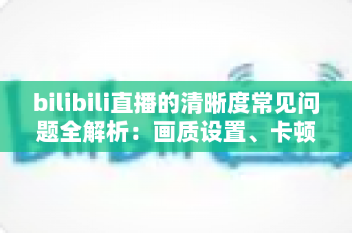 bilibili直播的清晰度常见问题全解析:画质设置、卡顿原因与优化技巧一文读懂 bilibili直播的清晰度常见问题全解析:画质设置、卡顿原因与优化技巧一文读懂