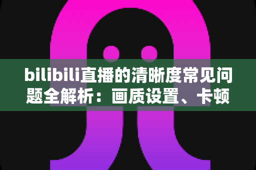bilibili直播的清晰度常见问题全解析:画质设置、卡顿原因与优化技巧一文读懂 bilibili直播的清晰度常见问题全解析:画质设置、卡顿原因与优化技巧一文读懂