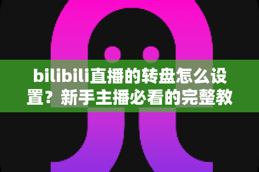 bilibili直播的转盘怎么设置?新手主播必看的完整教程与互动涨粉攻略 bilibili直播的转盘怎么设置?新手主播必看的完整教程与互动涨粉攻略