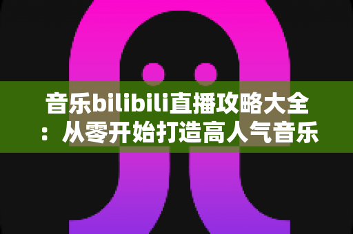 音乐bilibili直播攻略大全:从零开始打造高人气音乐直播间的完整指南 音乐bilibili直播攻略大全:从零开始打造高人气音乐直播间的完整指南