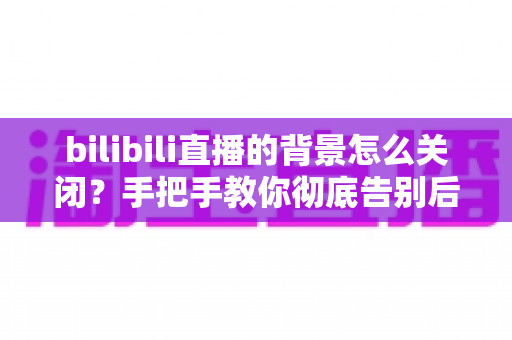 bilibili直播的背景怎么关闭？手把手教你彻底告别后台播放与小窗打扰