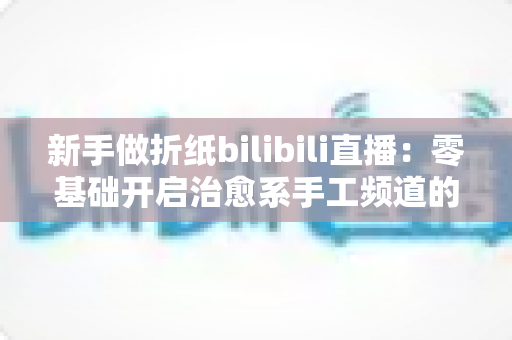 新手做折纸bilibili直播：零基础开启治愈系手工频道的完整指南