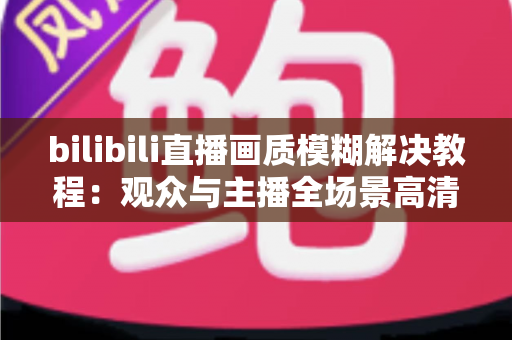 bilibili直播画质模糊解决教程:观众与主播全场景高清修复指南 bilibili直播画质模糊解决教程:观众与主播全场景高清修复指南