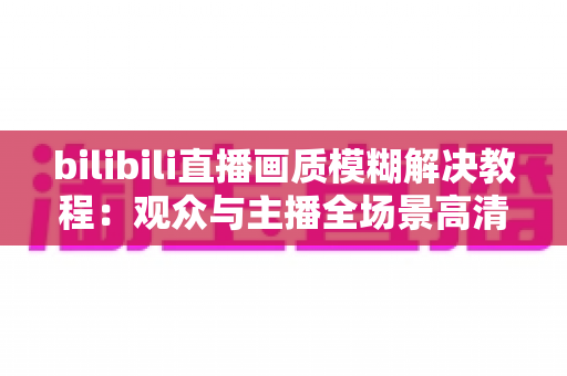 bilibili直播画质模糊解决教程:观众与主播全场景高清修复指南 bilibili直播画质模糊解决教程:观众与主播全场景高清修复指南