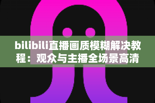 bilibili直播画质模糊解决教程:观众与主播全场景高清修复指南 bilibili直播画质模糊解决教程:观众与主播全场景高清修复指南