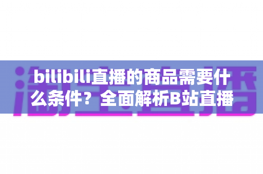 bilibili直播的商品需要什么条件?全面解析B站直播带货入驻要求与开通指南 bilibili直播的商品需要什么条件?全面解析B站直播带货入驻要求与开通指南