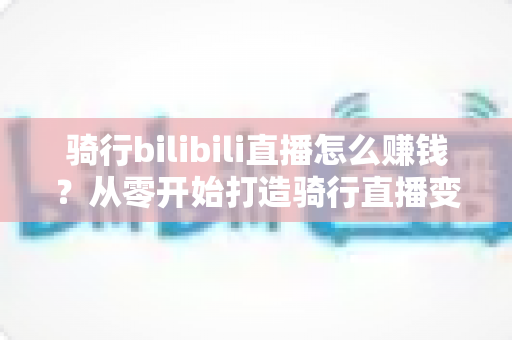 骑行bilibili直播怎么赚钱?从零开始打造骑行直播变现之路的完整实战指南 骑行bilibili直播怎么赚钱?从零开始打造骑行直播变现之路的完整实战指南