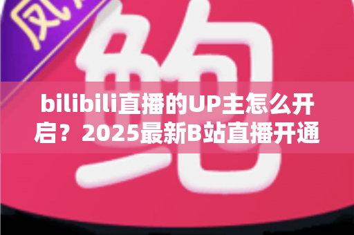 bilibili直播的UP主怎么开启?2025最新B站直播开通全流程与开播涨粉实用指南 bilibili直播的UP主怎么开启?2025最新B站直播开通全流程与开播涨粉实用指南