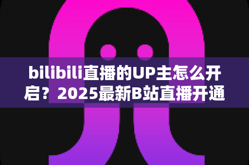bilibili直播的UP主怎么开启?2025最新B站直播开通全流程与开播涨粉实用指南 bilibili直播的UP主怎么开启?2025最新B站直播开通全流程与开播涨粉实用指南