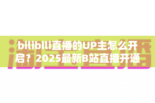 bilibili直播的UP主怎么开启?2025最新B站直播开通全流程与开播涨粉实用指南 bilibili直播的UP主怎么开启?2025最新B站直播开通全流程与开播涨粉实用指南