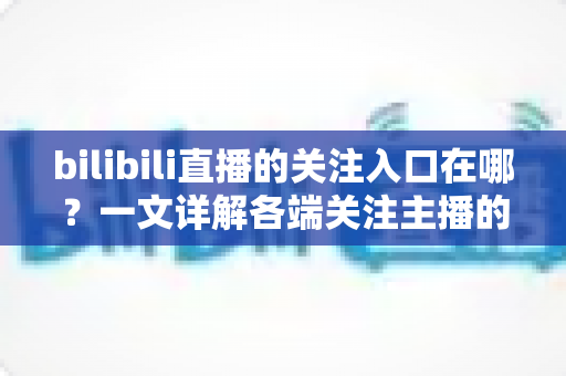 bilibili直播的关注入口在哪?一文详解各端关注主播的完整操作指南 bilibili直播的关注入口在哪?一文详解各端关注主播的完整操作指南