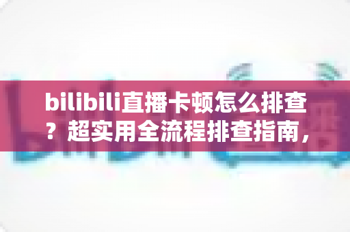bilibili直播卡顿怎么排查？超实用全流程排查指南，快速告别卡顿烦恼