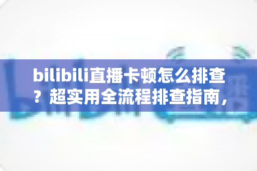 bilibili直播卡顿怎么排查？超实用全流程排查指南，快速告别卡顿烦恼