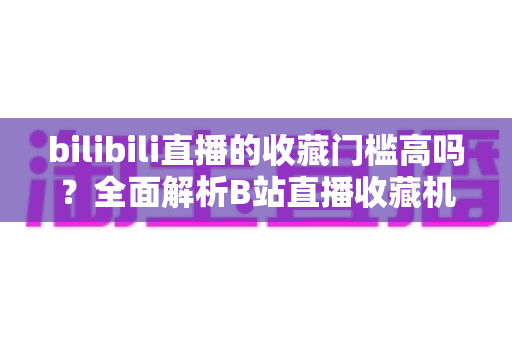 bilibili直播的收藏门槛高吗？全面解析B站直播收藏机制与实用提升攻略