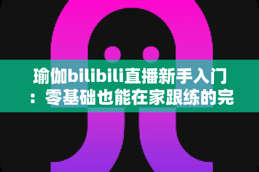 瑜伽bilibili直播新手入门:零基础也能在家跟练的完整指南 瑜伽bilibili直播新手入门:零基础也能在家跟练的完整指南