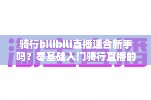 骑行bilibili直播适合新手吗？零基础入门骑行直播的完整攻略与避坑指南