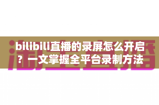bilibili直播的录屏怎么开启？一文掌握全平台录制方法与实用技巧