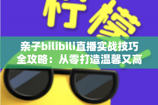 亲子bilibili直播实战技巧全攻略:从零打造温馨又高人气的家庭直播间 亲子bilibili直播实战技巧全攻略:从零打造温馨又高人气的家庭直播间