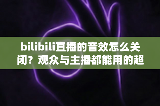 bilibili直播的音效怎么关闭?观众与主播都能用的超全静音设置指南 bilibili直播的音效怎么关闭?观众与主播都能用的超全静音设置指南