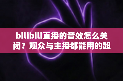 bilibili直播的音效怎么关闭?观众与主播都能用的超全静音设置指南 bilibili直播的音效怎么关闭?观众与主播都能用的超全静音设置指南