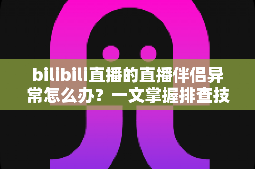 bilibili直播的直播伴侣异常怎么办？一文掌握排查技巧，快速恢复稳定开播