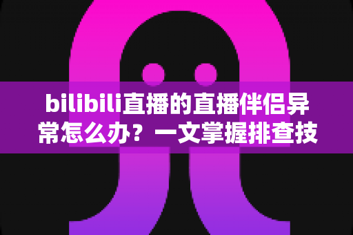bilibili直播的直播伴侣异常怎么办？一文掌握排查技巧，快速恢复稳定开播