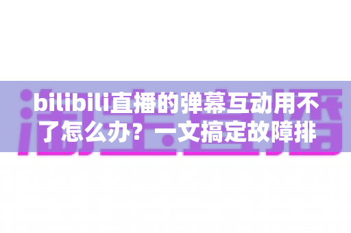 bilibili直播的弹幕互动用不了怎么办?一文搞定故障排查与实用修复指南 bilibili直播的弹幕互动用不了怎么办?一文搞定故障排查与实用修复指南