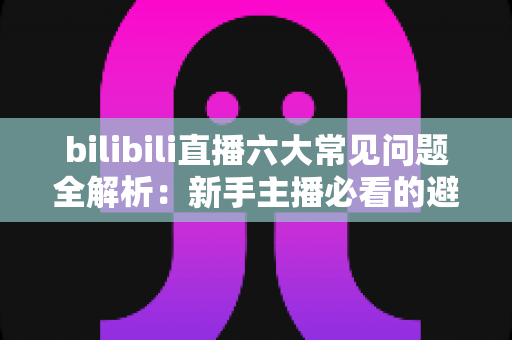 bilibili直播六大常见问题全解析:新手主播必看的避坑指南与高效解决方案 bilibili直播六大常见问题全解析:新手主播必看的避坑指南与高效解决方案