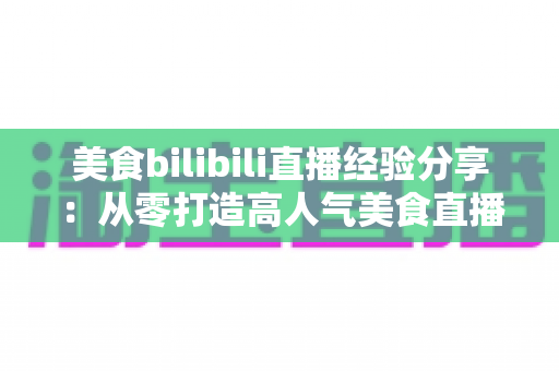 美食bilibili直播经验分享：从零打造高人气美食直播间的完整攻略
