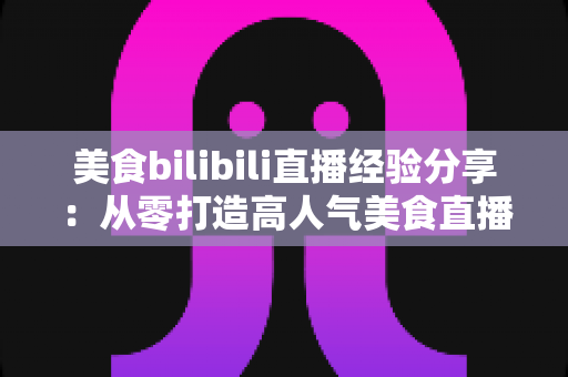 美食bilibili直播经验分享：从零打造高人气美食直播间的完整攻略