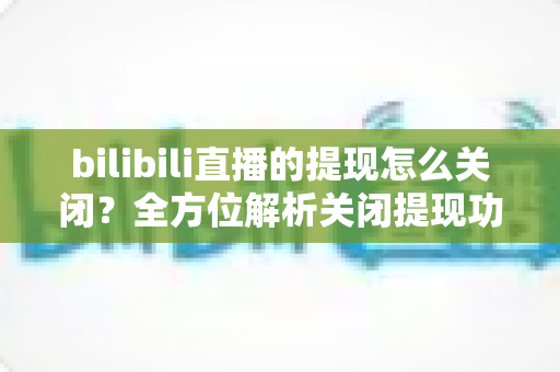 bilibili直播的提现怎么关闭?全方位解析关闭提现功能的方法与实用建议 bilibili直播的提现怎么关闭?全方位解析关闭提现功能的方法与实用建议