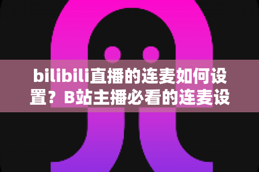 bilibili直播的连麦如何设置?B站主播必看的连麦设置全流程与实战技巧指南 bilibili直播的连麦如何设置?B站主播必看的连麦设置全流程与实战技巧指南