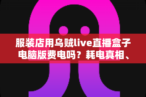服装店用乌贼live直播盒子电脑版费电吗?耗电真相、电费账单与省电攻略一网打尽 服装店用乌贼live直播盒子电脑版费电吗?耗电真相、电费账单与省电攻略一网打尽